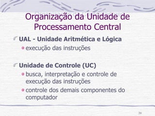Organização da Unidade de Processamento Central UAL - Unidade Aritmética e Lógica   execução das instruções Unidade de Controle (UC) busca, interpretação e controle de execução das instruções controle dos demais componentes do computador 