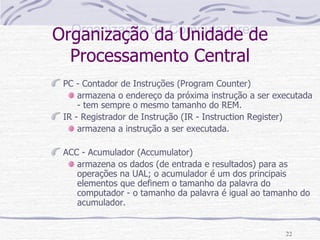 Organização da Unidade de Processamento Central PC - Contador de Instruções (Program Counter) armazena o endereço da próxima instrução a ser executada - tem sempre o mesmo tamanho do REM.  IR - Registrador de Instrução (IR - Instruction Register) armazena a instrução a ser executada.  ACC - Acumulador (Accumulator) armazena os dados (de entrada e resultados) para as operações na UAL; o acumulador é um dos principais elementos que definem o tamanho da palavra do computador - o tamanho da palavra é igual ao tamanho do acumulador.  