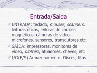 Entrada/Saida ENTRADA: teclado,  mouses ,  scanners , leitoras óticas, leitoras de cartões magnéticos, câmeras de vídeo, microfones, sensores, transdutores,etc  SAÍDA: impressoras, monitores de vídeo,  plotters , atuadores, chaves, etc I/O(E/S) Armazenamento: Discos, fitas 