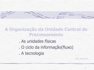 A Organização da Unidade Central de Processamento . As unidades físicas . O ciclo da informação(fluxo) . A tecnologia OC_Aula_04 