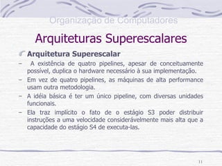 Arquiteturas Superescalares Arquitetura Superescalar A existência de quatro pipelines, apesar de conceituamente possível, duplica o hardware necessário à sua implementação. Em vez de quatro pipelines, as máquinas de alta performance usam outra metodologia. A idéia básica é ter um único pipeline, com diversas unidades funcionais. Ela traz implícito o fato de o estágio S3 poder distribuir instruções a uma velocidade considerávelmente mais alta que a capacidade do estágio S4 de executa-las. 