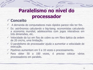 Paralelismo no nível do processador Conceito A demanda de computadores mais rápidos parece não ter fim. Ex: astrônomos calculando o big-bang; economistas calculando a economia mundial; adolescentes com jogos interativos em três dimensões, etc. Velocidade da luz em fios de cobre ou em fibra óptica da ordem de 20 cm/ns, uma limitação. O paralelismo de processador ajuda a aumentar a velocidade de execução. Pipelines aumentam em 5 a 10 vezes o processamento. Para obter 50 a 100 vezes, é preciso colocar vários processadores em paralelo . 