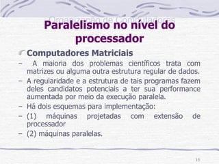 Paralelismo no nível do processador Computadores Matriciais A maioria dos problemas científicos trata com matrizes ou alguma outra estrutura regular de dados. A regularidade e a estrutura de tais programas fazem deles candidatos potenciais a ter sua performance aumentada por meio da execução paralela. Há dois esquemas para implementação: (1) máquinas projetadas com extensão de processador (2) máquinas paralelas. 