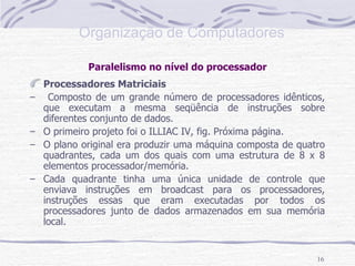 Paralelismo no nível do processador Processadores Matriciais Composto de um grande número de processadores idênticos, que executam a mesma seqüência de instruções sobre diferentes conjunto de dados. O primeiro projeto foi o ILLIAC IV, fig. Próxima página. O plano original era produzir uma máquina composta de quatro quadrantes, cada um dos quais com uma estrutura de 8 x 8 elementos processador/memória. Cada quadrante tinha uma única unidade de controle que enviava instruções em broadcast para os processadores, instruções essas que eram executadas por todos os processadores junto de dados armazenados em sua memória local. 