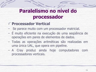 Paralelismo no nível do processador Processador Vertical Se parece muito com um processador matricial. É muito eficiente na execução de uma seqüência de operações em pares de elementos de dados. Todas as operações aritméticas são realizadas em uma única UAL, que opera em pipeline. A Cray produz ainda hoje computadores com processadores verticais. 