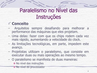 Paralelismo no Nível das Instruções Conceito Arquitetos sempre desafiando para melhorar a performance das máquinas que eles projetam. Uma delas: fazer com que os chips rodem cada vez mais rápido, aumentando a velocidade do clock. As limitações tecnológicas, em parte, impedem este avanço. Projetistas utilizam o paralelismo, que consiste em executar duas ou mais operações ao mesmo tempo. O paralelismo se manifesta de duas maneiras: No nível das instruções No nível do processador 