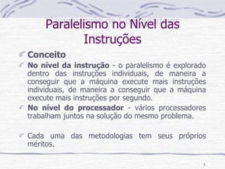 Paralelismo no Nível das Instruções Conceito No nível da instrução  - o paralelismo é explorado dentro das instruções individuais, de maneira a conseguir que a máquina execute mais instruções individuais, de maneira a conseguir que a máquina execute mais instruções por segundo. No nível do processador  - vários processadores trabalham juntos na solução do mesmo problema.  Cada uma das metodologias tem seus próprios méritos. 