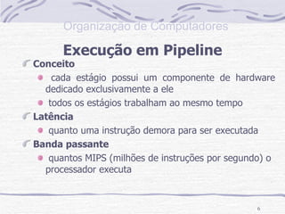 Execução em Pipeline Conceito cada estágio possui um componente de hardware dedicado exclusivamente a ele todos os estágios trabalham ao mesmo tempo Latência quanto uma instrução demora para ser executada Banda passante quantos MIPS (milhões de instruções por segundo) o processador executa 