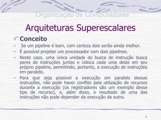 Arquiteturas Superescalares Conceito Se um pipeline é bom, com certeza dois serão ainda melhor. É possível projetar um processador com dois pipelines. Neste caso, uma única unidade de busca de instrução busca pares de instruções juntas e coloca cada uma delas em seu próprio pipeline, permitindo, portanto, a execução de instruções em paralelo. Para que seja possível a execução em paralelo dessas instruções, não pode haver conflito pela utilização de recursos durante a execução (os registradores são um exemplo desse tipo de recurso), e, além disso, o resultado de uma das instruções não pode depender da execução da outra. 
