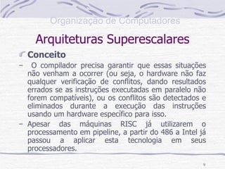 Arquiteturas Superescalares Conceito O compilador precisa garantir que essas situações não venham a ocorrer (ou seja, o hardware não faz qualquer verificação de conflitos, dando resultados errados se as instruções executadas em paralelo não forem compatíveis), ou os conflitos são detectados e eliminados durante a execução das instruções usando um hardware específico para isso. Apesar das máquinas RISC já utilizarem o processamento em pipeline, a partir do 486 a Intel já passou a aplicar esta tecnologia em seus processadores. 