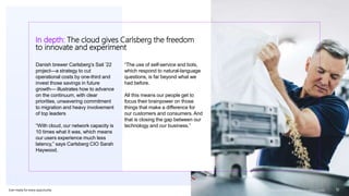 Ever–ready for every opportunity
Danish brewer Carlsberg’s Sail ’22
project—a strategy to cut
operational costs by one-third and
invest those savings in future
growth— illustrates how to advance
on the continuum, with clear
priorities, unwavering commitment
to migration and heavy involvement
of top leaders
“With cloud, our network capacity is
10 times what it was, which means
our users experience much less
latency,” says Carlsberg CIO Sarah
Haywood.
“The use of self-service and bots,
which respond to natural-language
questions, is far beyond what we
had before.
All this means our people get to
focus their brainpower on those
things that make a difference for
our customers and consumers. And
that is closing the gap between our
technology and our business.”
Copyright © 2021 Accenture. All rights reserved. 10
In depth: The cloud gives Carlsberg the freedom
to innovate and experiment
 