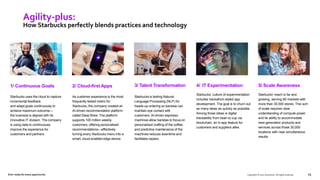 1/ Continuous Goals
Starbucks uses the cloud to capture
incremental feedback
and adapt goals continuously to
achieve maximum outcome—
the business is aligned with its
innovative IT division. The company
is using data to continuously
improve the experience for
customers and partners.
2/ Cloud-first Apps
As customer experience is the most
frequently tested metric for
Starbucks, the company created an
AI-driven recommendation platform
called Deep Brew. The platform
supports 100 million weekly
customers, offering personalized
recommendations—effectively
turning every Starbucks menu into a
smart, cloud-enabled edge device.
Copyright © 2021 Accenture. All rights reserved. 13
Agility-plus:
How Starbucks perfectly blends practices and technology
3/ Talent Transformation
Starbucks is testing Natural-
Language Processing (NLP) for
heads-up ordering so baristas can
maintain eye contact with
customers. AI-driven espresso
machines allow baristas to focus on
personalized crafting of the coffee,
and predictive maintenance of the
machines reduces downtime and
facilitates repairs.
Ever–ready for every opportunity
4/ IT Experimentation
Starbucks’ culture of experimentation
includes hackathon-styled app
development. The goal is to churn out
as many ideas as quickly as possible.
Among those ideas is digital
traceability from bean to cup via
blockchain, an in-app feature for
customers and suppliers alike.
5/ Scale Awareness
Starbucks’ reach is far and
growing, serving 80 markets with
more than 30,000 stores. This sort
of scale requires clear
understanding of compute power
and its ability to accommodate
next-generation products and
services across those 30,000
locations with near simultaneous
results.
 