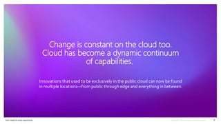 Ever–ready for every opportunity 3
Change is constant on the cloud too.
Cloud has become a dynamic continuum
of capabilities.
Innovations that used to be exclusively in the public cloud can now be found
in multiple locations—from public through edge and everything in between.
 