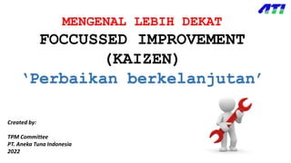 MENGENAL LEBIH DEKAT
FOCCUSSED IMPROVEMENT
(KAIZEN)
‘Perbaikan berkelanjutan’
Created by:
TPM Committee
PT. Aneka Tuna Indonesia
2022
 