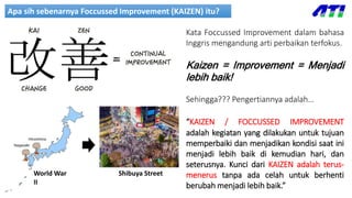 Apa sih sebenarnya Foccussed Improvement (KAIZEN) itu?
Kata Foccussed Improvement dalam bahasa
Inggris mengandung arti perbaikan terfokus.
Kaizen = Improvement = Menjadi
lebih baik!
Sehingga??? Pengertiannya adalah…
“KAIZEN / FOCCUSSED IMPROVEMENT
adalah kegiatan yang dilakukan untuk tujuan
memperbaiki dan menjadikan kondisi saat ini
menjadi lebih baik di kemudian hari, dan
seterusnya. Kunci dari KAIZEN adalah terus-
menerus tanpa ada celah untuk berhenti
berubah menjadi lebih baik.”
World War
II
Shibuya Street
 