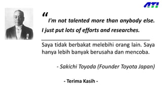 “I'm not talented more than anybody else.
I just put lots of efforts and researches.
____________________________________
Saya tidak berbakat melebihi orang lain. Saya
hanya lebih banyak berusaha dan mencoba.
- Sakichi Toyoda (Founder Toyota Japan)
- Terima Kasih -
 