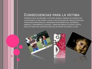 Consecuencias para la víctima  Evidente baja autoestima, actitudes pasivas, pérdida de interés por los estudios lo que puede llevar a una situación de fracaso escolar, trastornos emocionales, problemas psicosomáticos, depresión, ansiedad, pensamientos suicidas, lamentablemente algunos chicos, para no tener que soportar más esa situación se quitan la vida.
