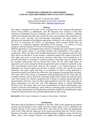 COMMUNITY-CORPORATE PARTNERSHIP:
CASE OF CASH CROP PRODUCTION IN UPLAND CAMBODIA
Dane SO*
, Il OEUR, Dina THOL
Analyzing Development Issues Centre, Cambodia
*Corresponding author: danenakvy@gmail.com
Abstract
This paper is produced on the basis of the on-going work of the Analyzing Development
Issues Centre (ADIC) in collaboration with DC Research team working in Dak Dam
commune in Mondulkiri Province, Cambodia, since 2013. It is aims to illustrate a different
model of development that takes into account the active involvement of the communities for
long term social, economic and environmental development. The paper begins with
examining the mismatch of development approaches, followed by the concept of going with
the flow of community life (GFCL) in participatory action research (PAR) then the
emergence of community-corporate partnership (CCP) concept; its relation to social
enterprise, and stock taking of CCP in its current practice in the communities.
Different approaches to development interventions in Cambodia have been tested to examine
if they offer greater chance of ownership, benefits, and sustainability to the people or
communities. Often, the claim of the intended beneficiaries to the approach comes nil when
these factors are brought in. In one instance, community people were urged to advocate for
their rights and access to land and forest resources when these were encroached on by
powerful individuals or companies. Community people‟s motivation comes to despair when
the intended achievements end up beyond their reach. On the other hand, there are
approaches such as the community forestry program that seeks to improve livelihoods in line
with environmental conservation; however, the outcome is not realized because of the
dependency on external support and the lack of subsidy to those who sacrifice for forest
protection. This paper argues that there is an alternative to build a strong individual or
household economic base before they effectively start engaging in protecting their resources.
This lends itself to the concept of community-corporate partnership (CCP), which taps into
available resources such as land from community people while capital and technical inputs
come from outside for collective production that is based on mutually agreed principle of
shared benefits and losses. Cases of coffee, pepper production and a few other cash crops are
being experimented over the past year with indigenous people in upland Mondulkiri
Province. Over the period, there have been manifestations of shared understanding, trust,
control of processes and challenges, which indicate a promising path to long term benefits.
This has long term potential for strengthening community solidarity for defending their rights
to land and natural resources they presently depend upon for their living.
Keywords: Cash Crops, Community, Corporate, Partnership, Cambodia.
Introduction
With peace and reconciliation in Cambodia in the early 1990s, newly-organized government
agencies-and development actors within and from outside begun work to rehabilitate the
ravaged situation of the country (ADB, 2015). This followed the relief and humanitarian
work of the 1980s and the setting up of the central government after the UNTAC period.
Reforms in the public sector and partnership building began in different sectors. By the mid-
2000s, when a more strategic direction was adopted (the CMDGs), funders encouraged
 