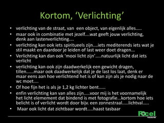 Kortom, Verlichting
? verlichting van de straat, van een object, van eigenlijk alles..
? maar ook in combinatie met jezelf....wat geeft jouw verlichting,
  denk aan lastenverlichting....
? verlichting kan ook iets spiritueels zijn....iets mediterends iets wat je
  stil maakt en daardoor je leiden of last weer doet dragen...
? Verlichting kan dan ook mooi licht zijn..natuurlijk licht dat iets
  verlicht
? verlichting kan ook zijn daadwerkelijk een gewicht dragen,
  tillen......maar ook daadwerkelijk dat je de last los laat, denk er
  maar eens aan hoe verlichtend het is of kan zijn als je nodig naar de
  wc moet....
? Of hoe fijn het is als je 1,2 kg lichter bent
? enfin verlichting kan van alles zijn.....voor mij is het voornamelijk
  het licht elemement dat bindend is met fotografie...kortom hoe iets
  belicht is of verlicht wordt door bijv. een zonnestraal.....lichtval.....
? Maar ook licht dat zichtbaar wordt..haast tasbaar
 
