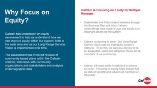 Why Focus on
Equity?
Caltrain is Focusing on Equity for Multiple
Reasons
1
Caltrain has undertaken an equity
assessment to help us understand how we
can improve equity within our system- both in
the near term and as our Long Range Service
Vision is implemented over time.
The assessment has involved reviews of
community based plans within the Caltrain
corridor, interviews with community
organizations and stakeholders and analysis
of demographic data
• Stakeholder and Policy maker feedback through
the Business Plan and other Caltrain
undertakings have made it clear that equity is an
important priority for the system
• Caltrain is planning to grow. Our Long Range
Service Vision calls for tripling the system’s
ridership. To do this, we want our service to be
an accessible, useful and attractive choice for all
members of our community
• Caltrain will need public investment to achieve
its vision. Focusing on equity helps ensure that
we deliver benefits and value to all members of
the public
 