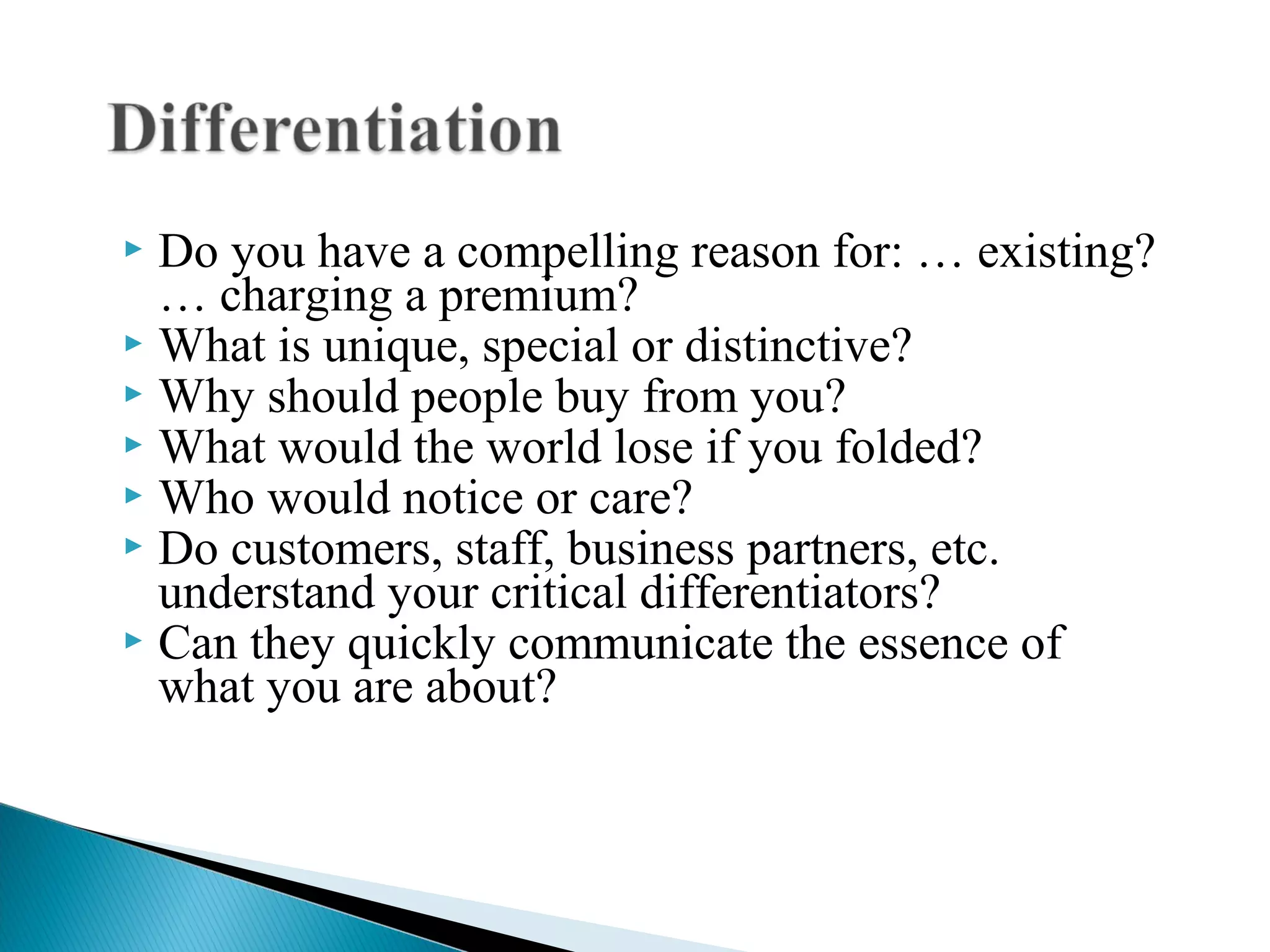  Do you have a compelling reason for: … existing?
… charging a premium?
 What is unique, special or distinctive?
 Why should people buy from you?
 What would the world lose if you folded?
 Who would notice or care?
 Do customers, staff, business partners, etc.
understand your critical differentiators?
 Can they quickly communicate the essence of
what you are about?
 