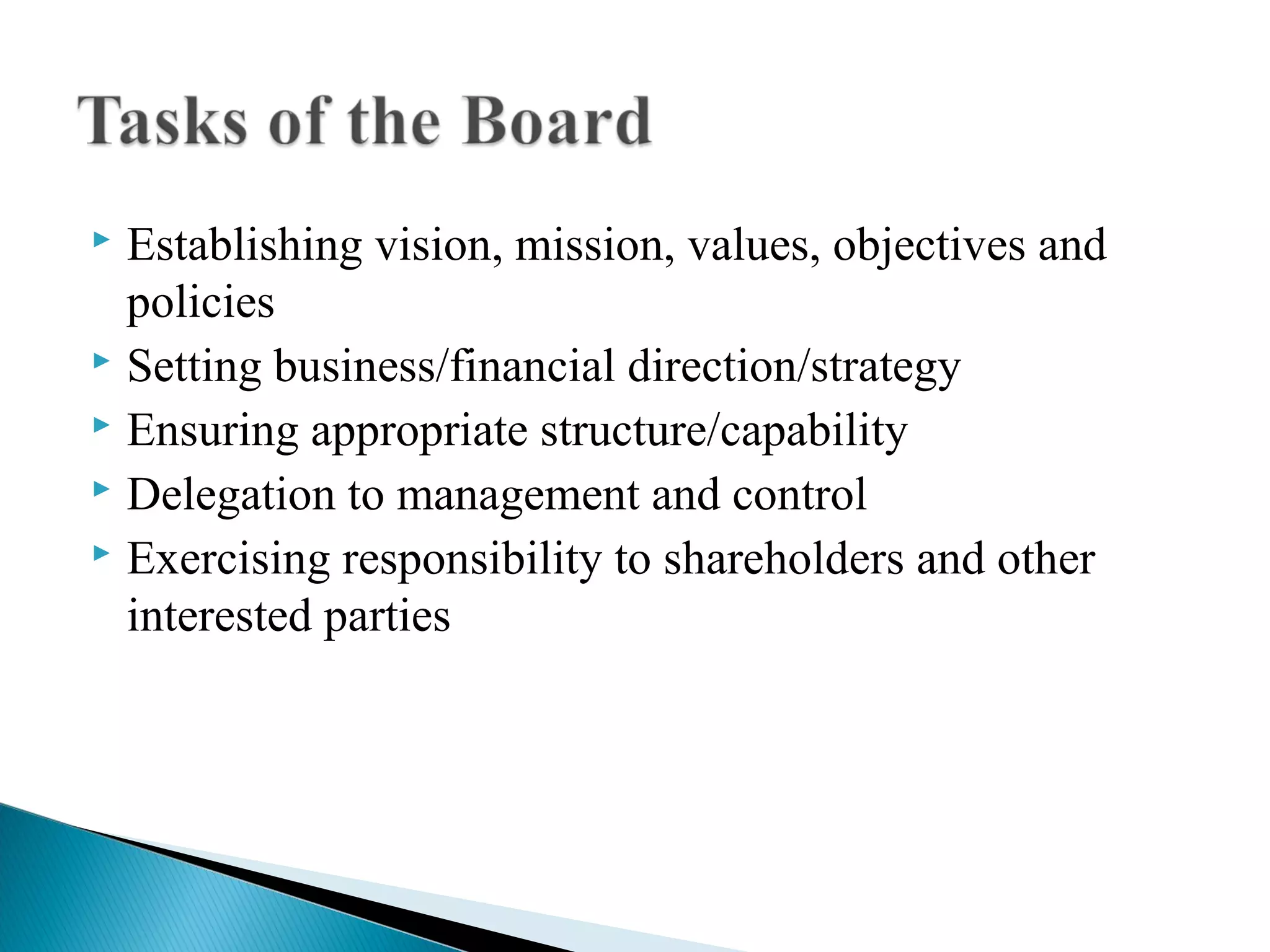  Establishing vision, mission, values, objectives and
policies
 Setting business/financial direction/strategy
 Ensuring appropriate structure/capability
 Delegation to management and control
 Exercising responsibility to shareholders and other
interested parties
 