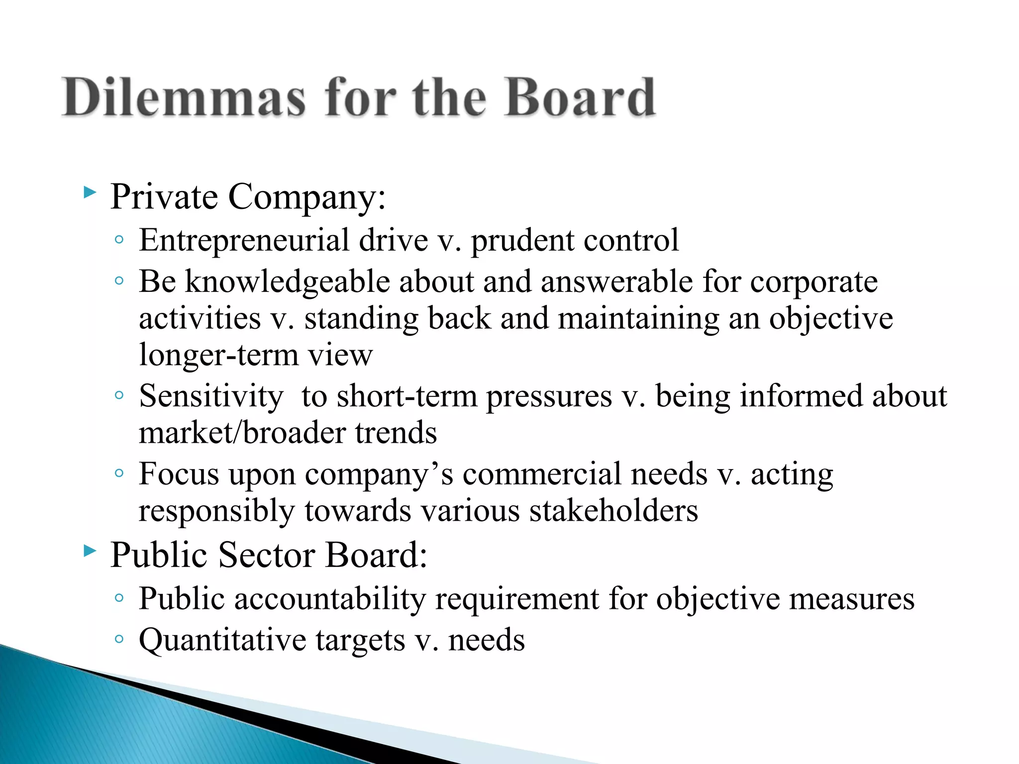  Private Company:
◦ Entrepreneurial drive v. prudent control
◦ Be knowledgeable about and answerable for corporate
activities v. standing back and maintaining an objective
longer-term view
◦ Sensitivity to short-term pressures v. being informed about
market/broader trends
◦ Focus upon company’s commercial needs v. acting
responsibly towards various stakeholders
 Public Sector Board:
◦ Public accountability requirement for objective measures
◦ Quantitative targets v. needs
 