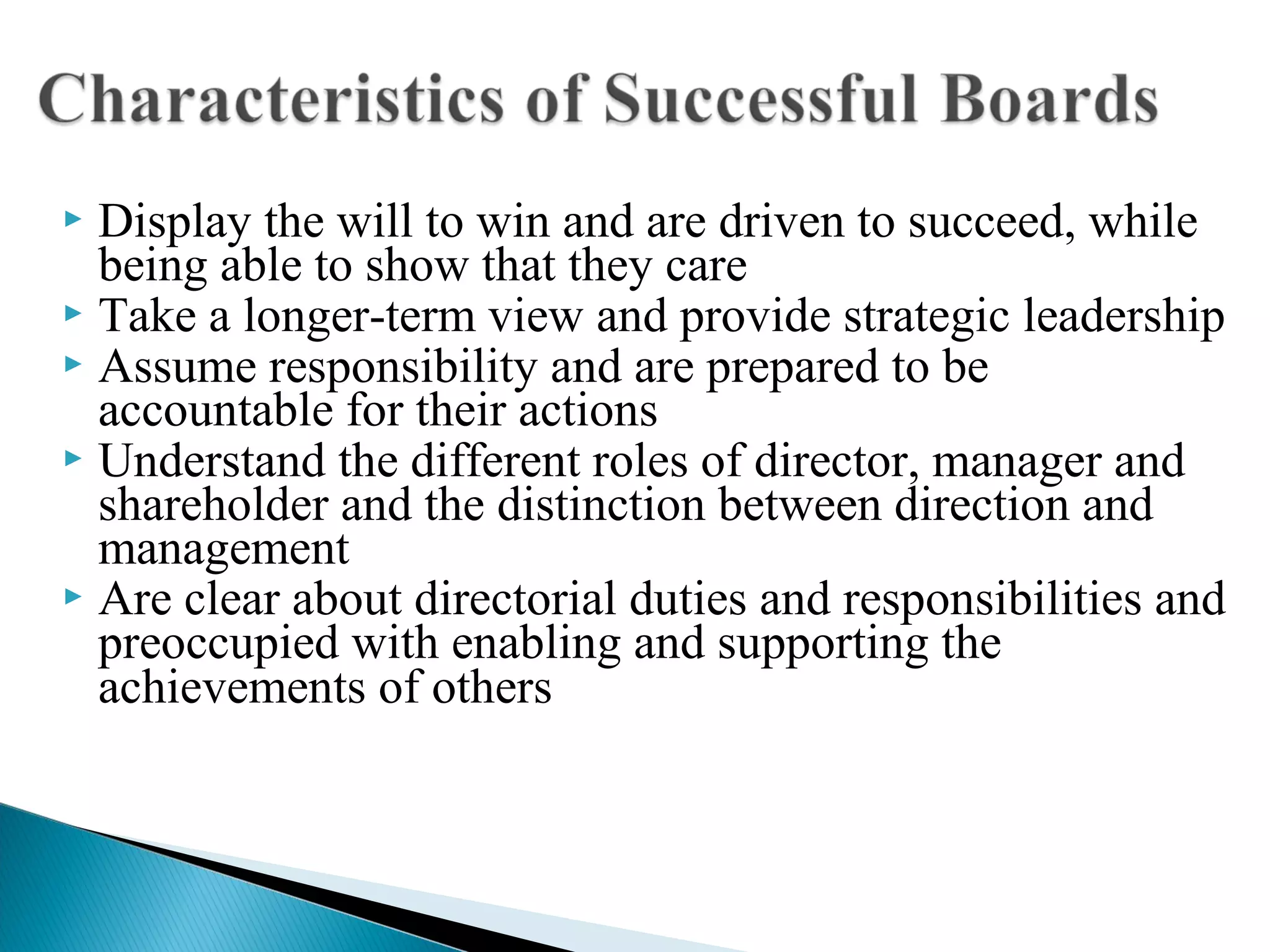  Display the will to win and are driven to succeed, while
being able to show that they care
 Take a longer-term view and provide strategic leadership
 Assume responsibility and are prepared to be
accountable for their actions
 Understand the different roles of director, manager and
shareholder and the distinction between direction and
management
 Are clear about directorial duties and responsibilities and
preoccupied with enabling and supporting the
achievements of others
 