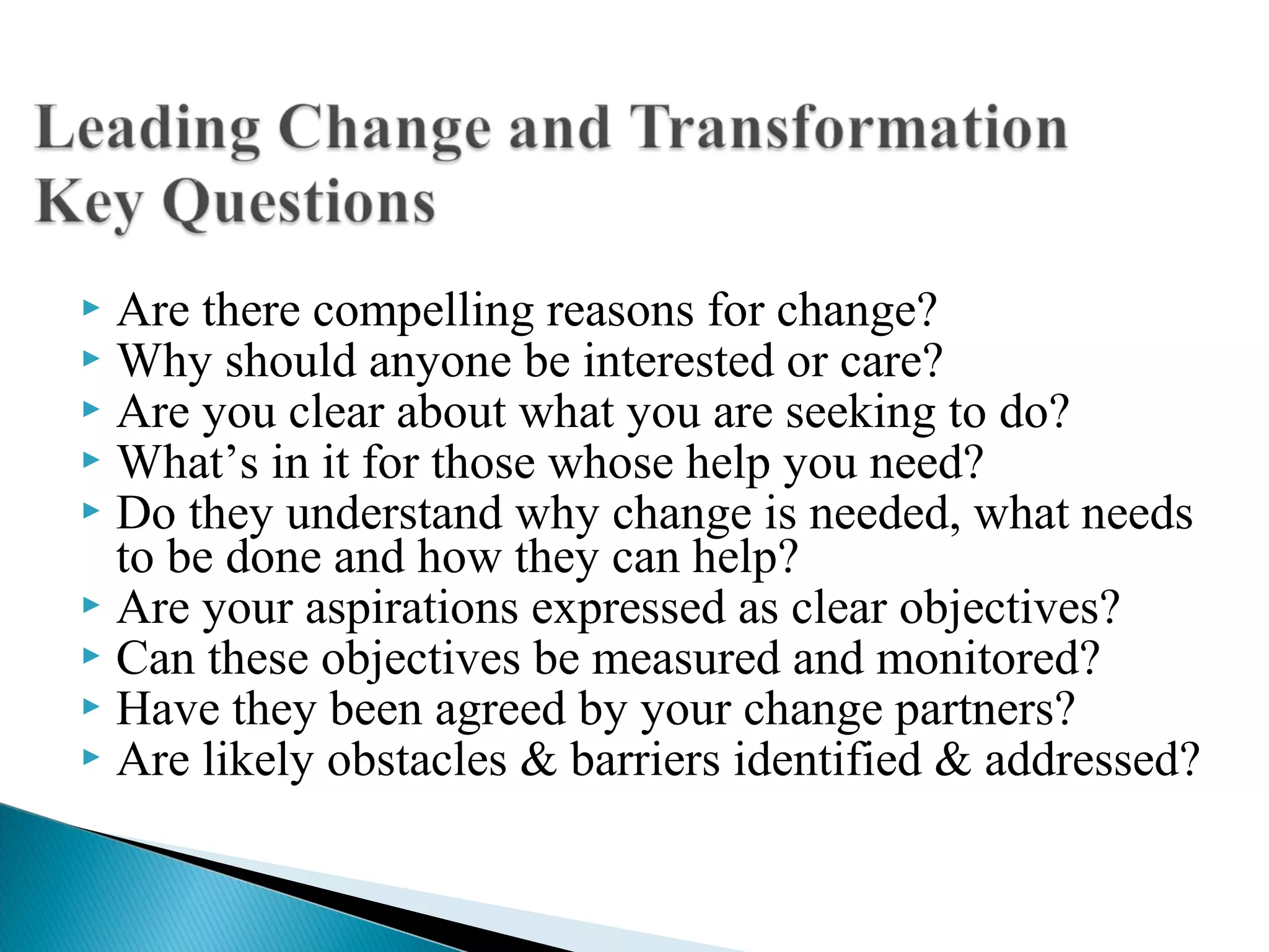  Are there compelling reasons for change?
 Why should anyone be interested or care?
 Are you clear about what you are seeking to do?
 What’s in it for those whose help you need?
 Do they understand why change is needed, what needs
to be done and how they can help?
 Are your aspirations expressed as clear objectives?
 Can these objectives be measured and monitored?
 Have they been agreed by your change partners?
 Are likely obstacles & barriers identified & addressed?
 