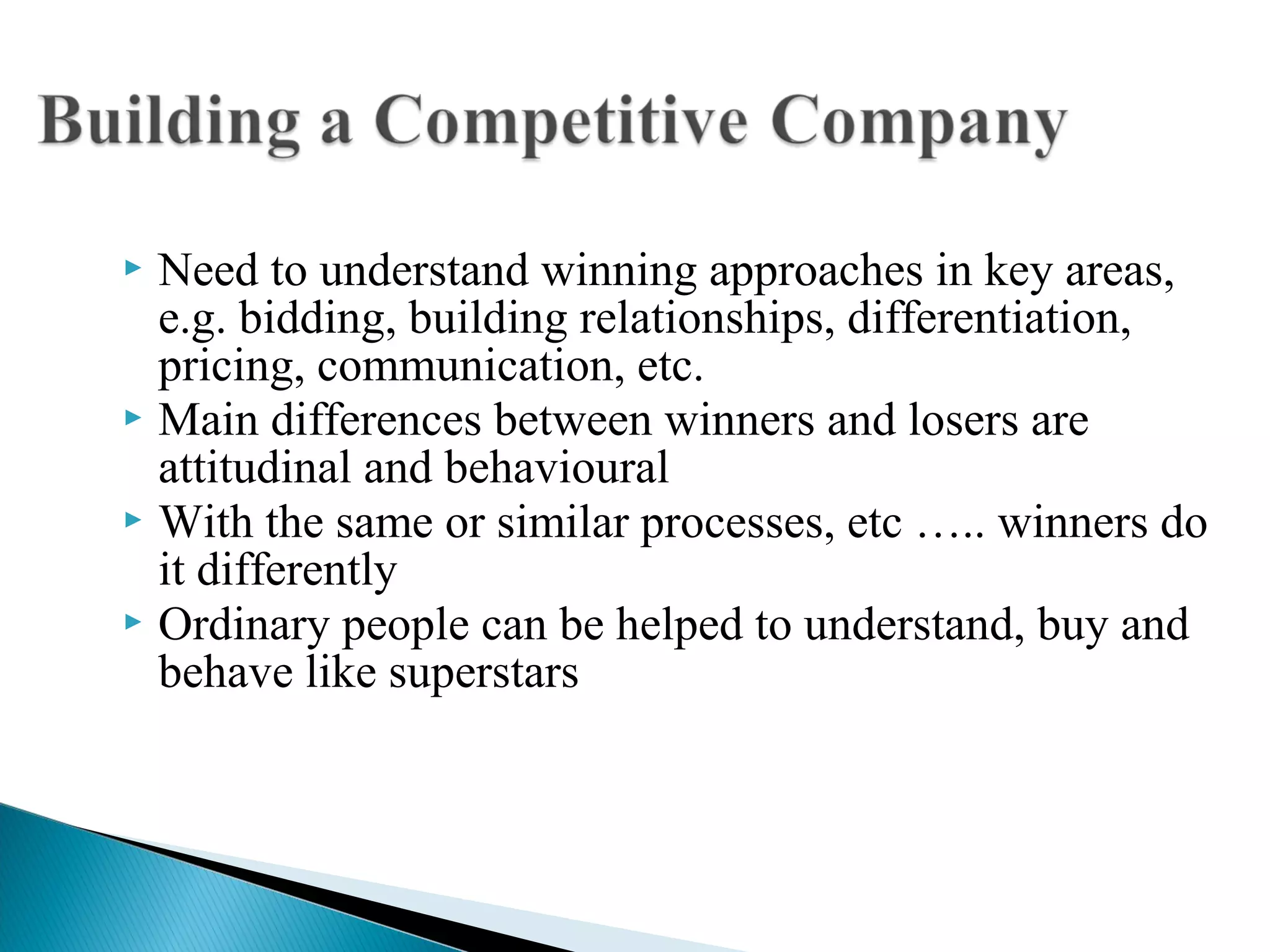  Need to understand winning approaches in key areas,
e.g. bidding, building relationships, differentiation,
pricing, communication, etc.
 Main differences between winners and losers are
attitudinal and behavioural
 With the same or similar processes, etc ….. winners do
it differently
 Ordinary people can be helped to understand, buy and
behave like superstars
 