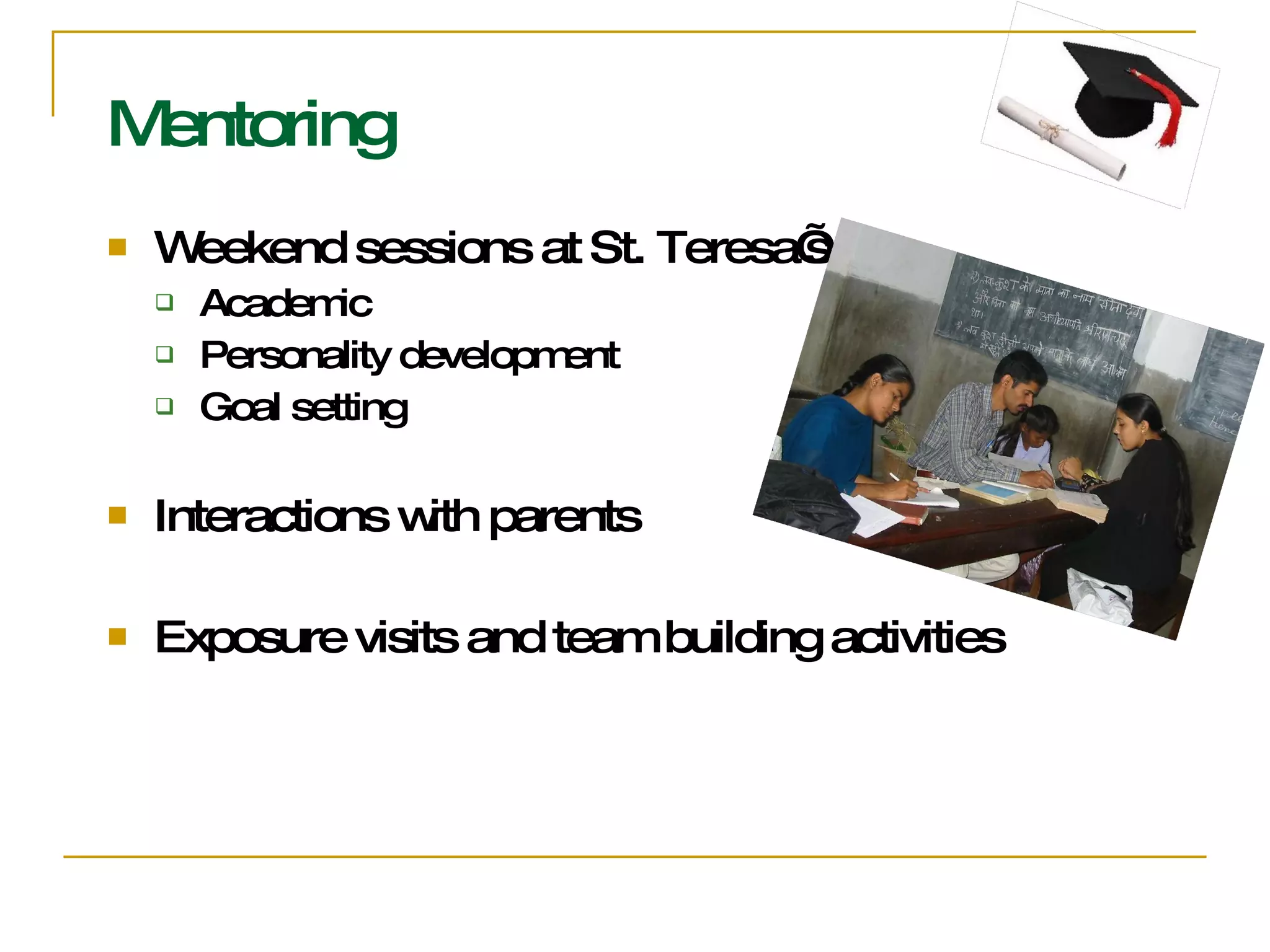 Mentoring Weekend sessions at St. Teresa’s Academic  Personality development Goal setting Interactions with parents Exposure visits and team building activities 