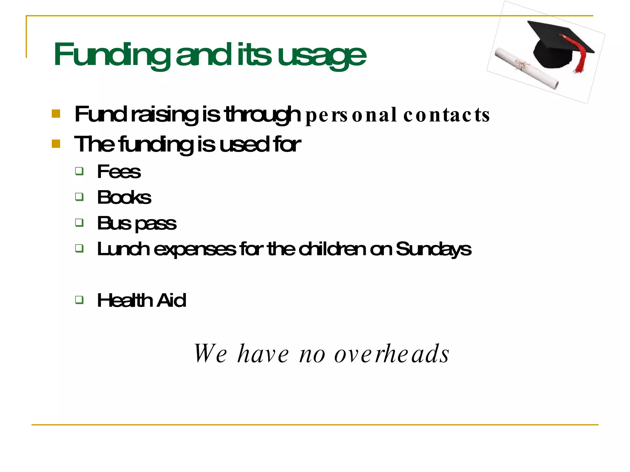 Funding and its usage Fund raising is through  personal contacts The funding is used for Fees  Books Bus pass Lunch expenses for the children on Sundays Health Aid We have no overheads 