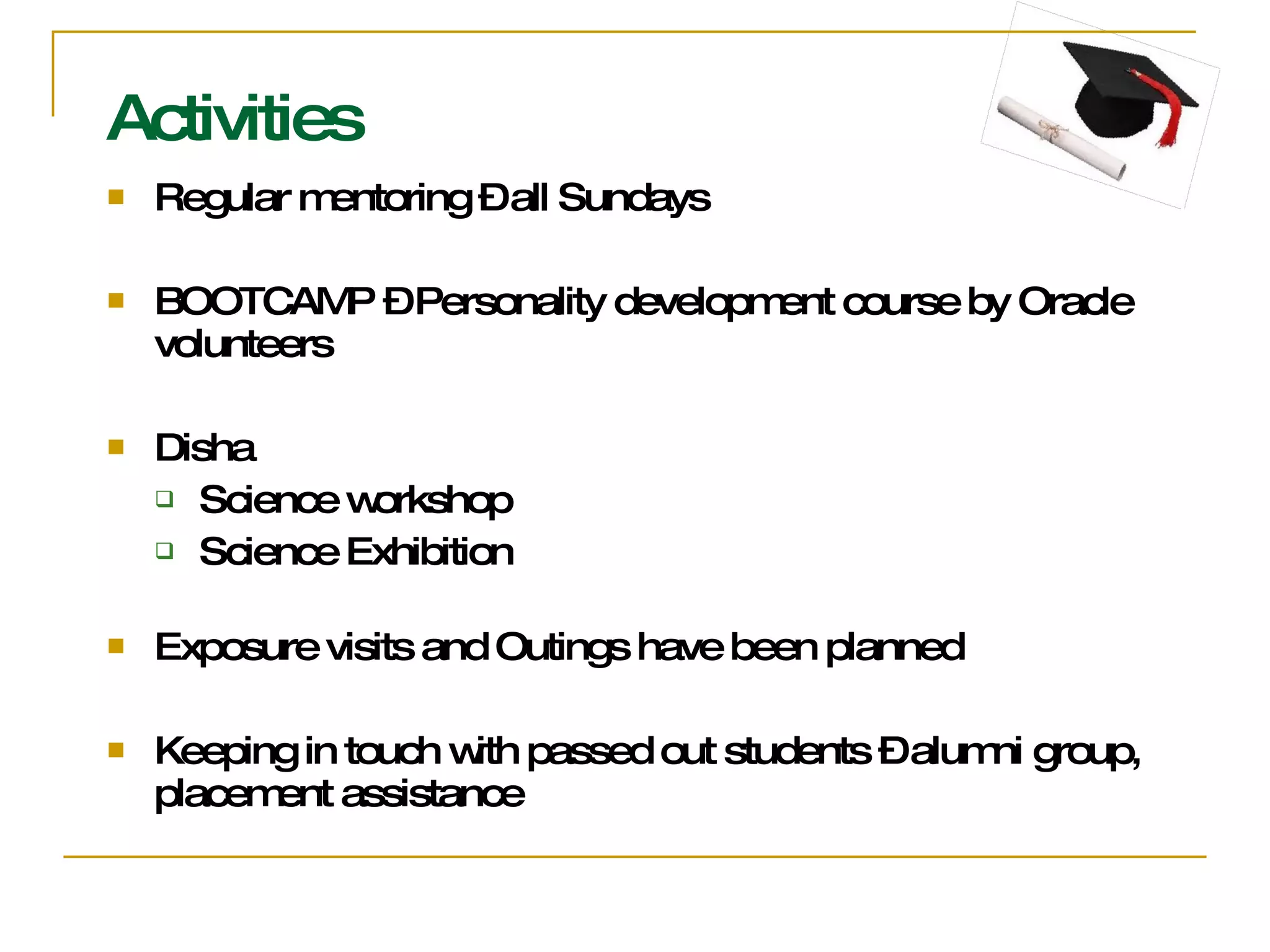 Activities Regular mentoring – all Sundays BOOTCAMP – Personality development course by Oracle volunteers Disha  Science workshop Science Exhibition Exposure visits and Outings have been planned Keeping in touch with passed out students – alumni group, placement assistance 