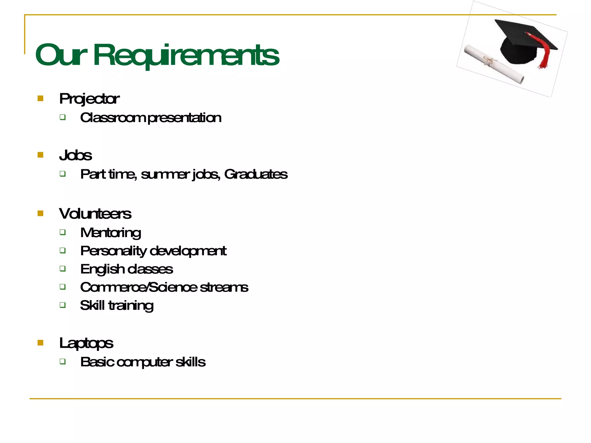 Our Requirements Projector Classroom presentation Jobs  Part time, summer jobs, Graduates  Volunteers  Mentoring Personality development English classes Commerce/Science streams Skill training Laptops Basic computer skills 