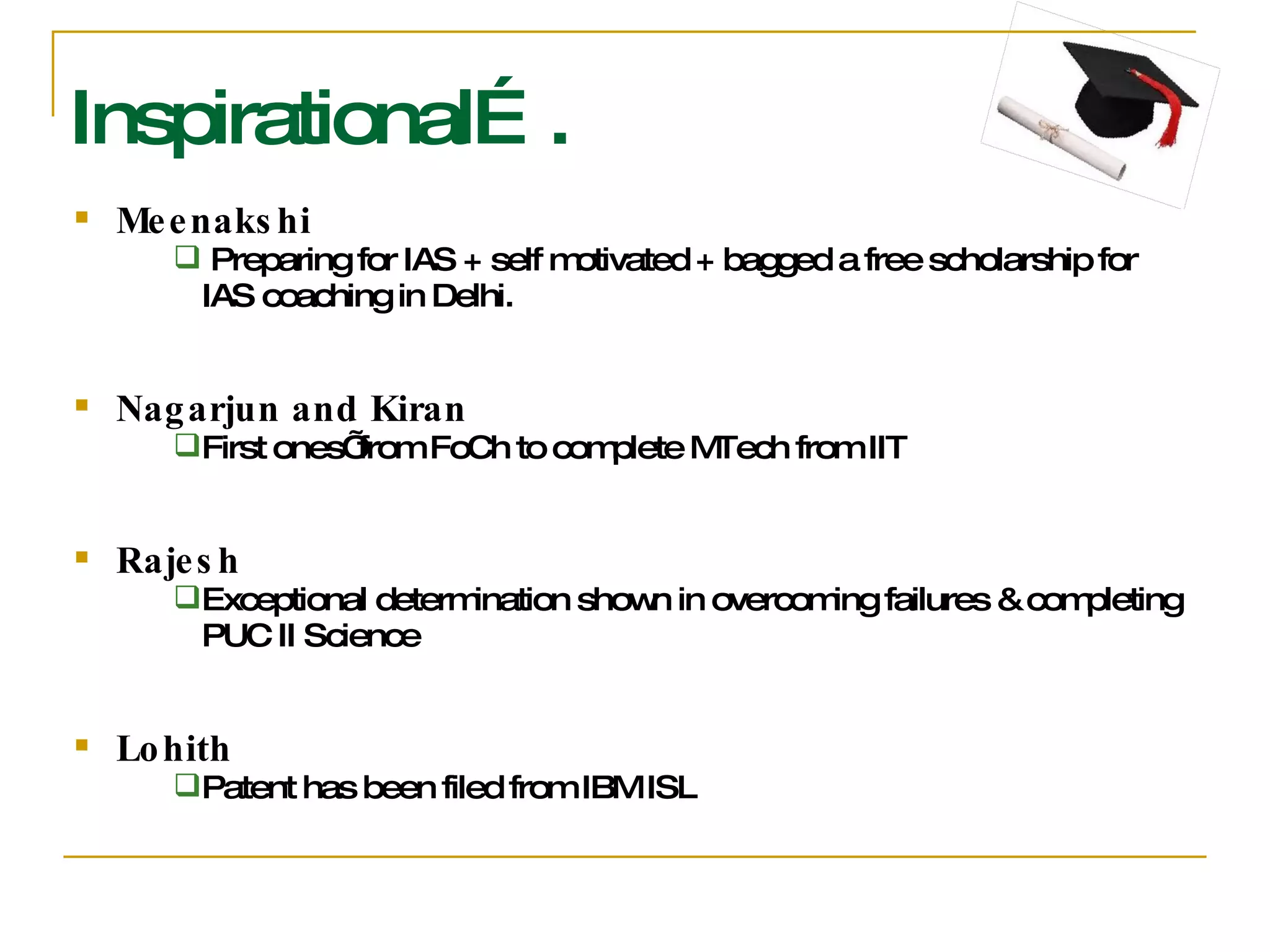 Inspirational…. Meenakshi Preparing for IAS + self motivated + bagged a free scholarship for IAS coaching in Delhi. Nagarjun and Kiran First ones’ from FoCh to complete MTech from IIT Rajesh Exceptional determination shown in overcoming failures & completing PUC II Science Lohith Patent has been filed from IBM ISL 