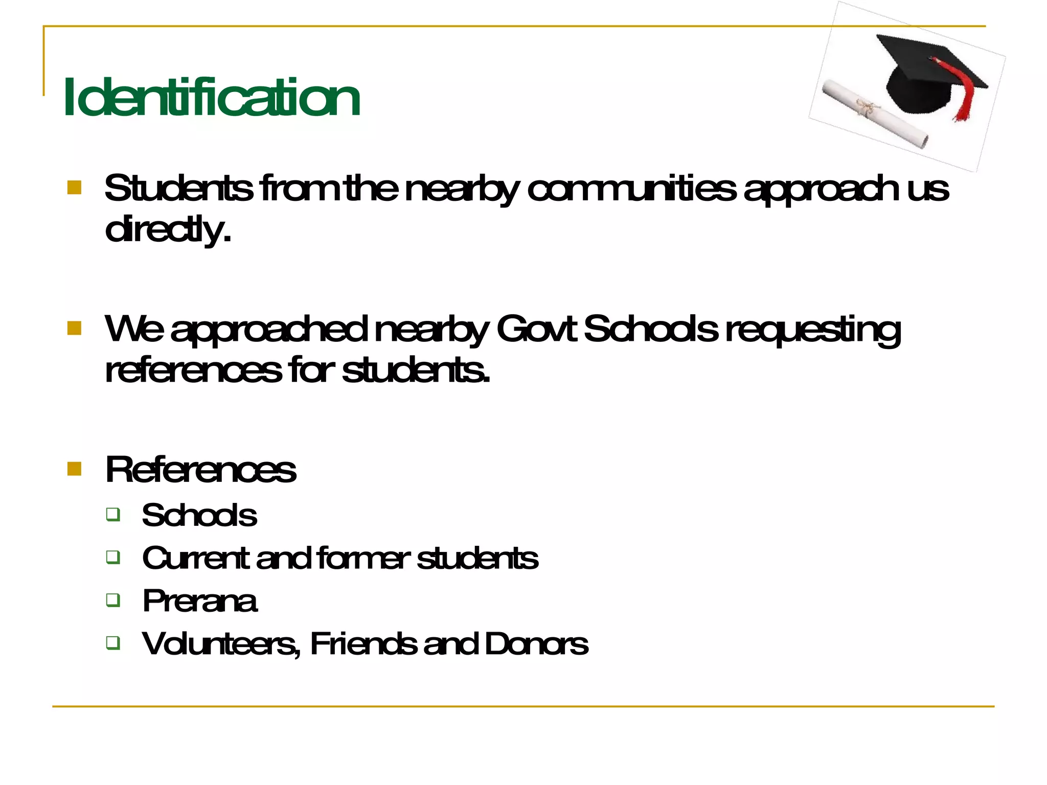 Identification Students from the nearby communities approach us directly. We approached nearby Govt Schools requesting references for students. References  Schools  Current and former students Prerana Volunteers, Friends and Donors 