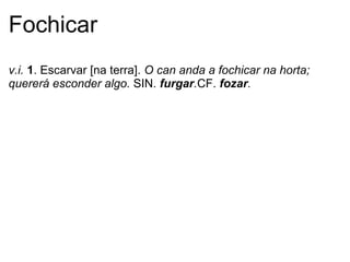 Fochicar
v.i. 1. Escarvar [na terra]. O can anda a fochicar na horta;
quererá esconder algo. SIN. furgar.CF. fozar.
 