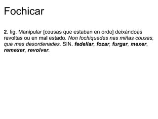 Fochicar
2. fig. Manipular [cousas que estaban en orde] deixándoas
revoltas ou en mal estado. Non fochiquedes nas miñas cousas,
que mas desordenades. SIN. fedellar, fozar, furgar, mexer,
remexer, revolver.
 