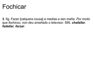 Fochicar
3. fig. Facer [calquera cousa] a medias e sen maña. Por moito
que fochicou, non deu amañado o televisor. SIN. chafallar,
fedellar, forzar.
 