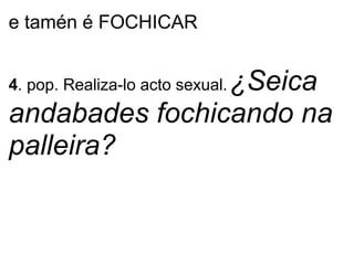 e tamén é FOCHICAR
4. pop. Realiza-lo acto sexual.¿Seica
andabades fochicando na
palleira?
 