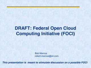DRAFT: Federal Open Cloud
Computing Initiative (FOCI)
Bob Marcus
robert.marcus@sri.com
This presentation is meant to stimulate discussion on a possible FOCI
 