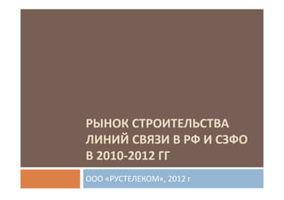 РЫНОК СТРОИТЕЛЬСТВА
ЛИНИЙ СВЯЗИ В РФ И СЗФО
В 2010-2012 ГГ
ООО «РУСТЕЛЕКОМ«, 2012 г
 