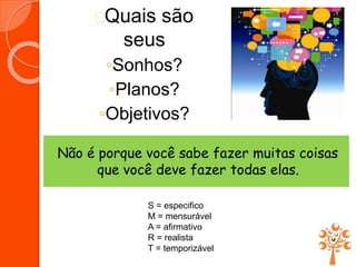 Quais são
seus
◦Sonhos?
◦Planos?
◦Objetivos?
Não é porque você sabe fazer muitas coisas
que você deve fazer todas elas.
S = especifico
M = mensurável
A = afirmativo
R = realista
T = temporizável
 