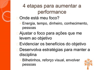 4 etapas para aumentar a
performance
 Onde está meu foco?
◦ Energia, tempo, dinheiro, conhecimento,
pessoas
 Ajustar o foco para ações que me
levem ao objetivo
 Evidenciar os benefícios do objetivo
 Desenvolva estratégias para manter a
disciplina
◦ Bilhetinhos, reforço visual, envolver
pessoas
 