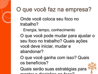 O que você faz na empresa?
 Onde você coloca seu foco no
trabalho?
◦ Energia, tempo, conhecimento
 O que você pode mudar para ajustar o
seu foco no trabalho? Quais ações
você deve iniciar, mudar e
abandonar?
 O que você ganha com isso? Quais
os benefícios?
 Quais serão suas estratégias para
 