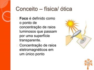 Conceito – física/ ótica
 Foco é definido como
o ponto de
concentração de raios
luminosos que passam
por uma superfície
transparente.
 Concentração de raios
eletromagnéticos em
um único ponto
 