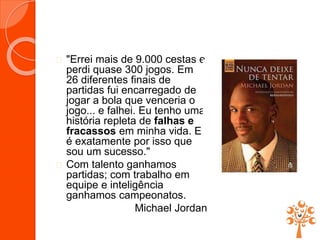  "Errei mais de 9.000 cestas e
perdi quase 300 jogos. Em
26 diferentes finais de
partidas fui encarregado de
jogar a bola que venceria o
jogo... e falhei. Eu tenho uma
história repleta de falhas e
fracassos em minha vida. E
é exatamente por isso que
sou um sucesso."
 Com talento ganhamos
partidas; com trabalho em
equipe e inteligência
ganhamos campeonatos.
Michael Jordan
 