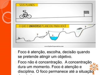 Foco é atenção, escolha, decisão quando
se pretende atingir um objetivo.
 Foco não é concentração. A concentração
dura um momento. Foco é atenção e
disciplina. O foco permanece até a situação
 