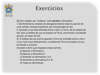1) Com relação aos "eclipses" está correta a afirmativa:
I. São fenômenos celestes de desaparecimento total ou parcial de
uma estrela, temporariamente, por interposição do Sol.
II. Quando a Lua está alinhada entre o Sol e a Terra, dá-se eclipse do
Sol, pois a sombra da Lua se projeta na Terra, ocorrendo a ocultação
parcial, ou total, do Sol.
III. O eclipse da Lua ocorre quando a Terra se interpõe entre o Sol e
a Lua. Com esse alinhamento, a sombra da Terra se projeta na Lua,
tornando-a invisível.
Assinale o item cuja resposta esteja correta:
     a) Apenas a afirmativa I.
     b) Apenas a afirmativa II.
     c) Somente as afirmativas I e II.
     d) Somente as afirmativas II e III.
     e) Todas as afirmativas.
 