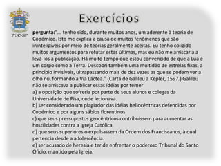 pergunta:"... tenho sido, durante muitos anos, um aderente à teoria de
Copérnico. Isto me explica a causa de muitos fenômenos que são
ininteligíveis por meio de teorias geralmente aceitas. Eu tenho coligido
muitos argumentos para refutar estas últimas, mas eu não me arriscaria a
levá-los à publicação. Há muito tempo que estou convencido de que a Lua é
um corpo como a Terra. Descobri também uma multidão de estrelas fixas, a
princípio invisíveis, ultrapassando mais de dez vezes as que se podem ver a
olho nu, formando a Via Láctea." (Carta de Galileu a Kepler, 1597.) Galileu
não se arriscava a publicar essas idéias por temer
a) a oposição que sofreria por parte de seus alunos e colegas da
Universidade de Pisa, onde lecionava.
b) ser considerado um plagiador das idéias heliocêntricas defendidas por
Copérnico e por alguns sábios florentinos.
c) que seus pressupostos geocêntricos contribuíssem para aumentar as
hostilidades contra a Igreja Católica.
d) que seus superiores o expulsassem da Ordem dos Franciscanos, à qual
pertencia desde a adolescência.
e) ser acusado de heresia e ter de enfrentar o poderoso Tribunal do Santo
Ofício, mantido pela Igreja.
 